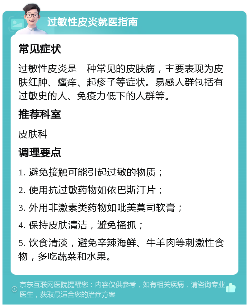 过敏性皮炎就医指南 常见症状 过敏性皮炎是一种常见的皮肤病，主要表现为皮肤红肿、瘙痒、起疹子等症状。易感人群包括有过敏史的人、免疫力低下的人群等。 推荐科室 皮肤科 调理要点 1. 避免接触可能引起过敏的物质； 2. 使用抗过敏药物如依巴斯汀片； 3. 外用非激素类药物如吡美莫司软膏； 4. 保持皮肤清洁，避免搔抓； 5. 饮食清淡，避免辛辣海鲜、牛羊肉等刺激性食物，多吃蔬菜和水果。