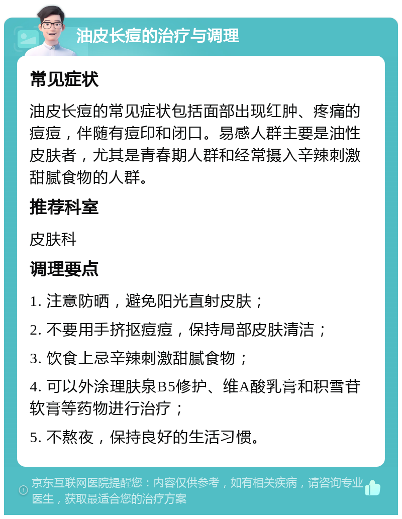 油皮长痘的治疗与调理 常见症状 油皮长痘的常见症状包括面部出现红肿、疼痛的痘痘，伴随有痘印和闭口。易感人群主要是油性皮肤者，尤其是青春期人群和经常摄入辛辣刺激甜腻食物的人群。 推荐科室 皮肤科 调理要点 1. 注意防晒，避免阳光直射皮肤； 2. 不要用手挤抠痘痘，保持局部皮肤清洁； 3. 饮食上忌辛辣刺激甜腻食物； 4. 可以外涂理肤泉B5修护、维A酸乳膏和积雪苷软膏等药物进行治疗； 5. 不熬夜，保持良好的生活习惯。