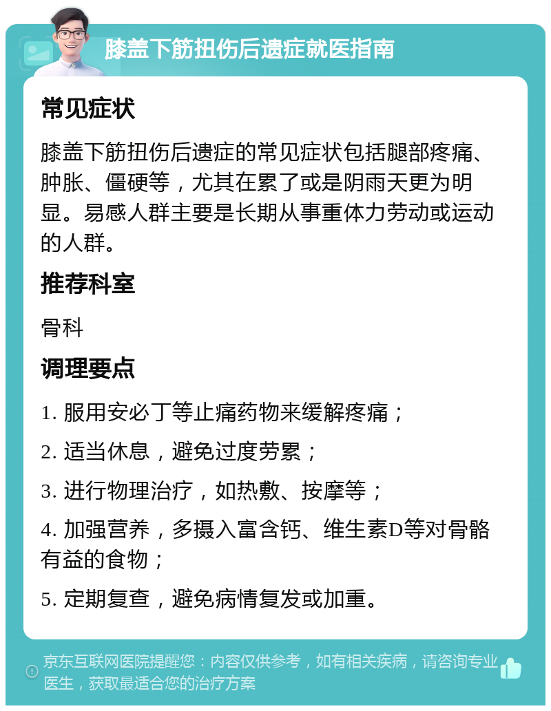 膝盖下筋扭伤后遗症就医指南 常见症状 膝盖下筋扭伤后遗症的常见症状包括腿部疼痛、肿胀、僵硬等，尤其在累了或是阴雨天更为明显。易感人群主要是长期从事重体力劳动或运动的人群。 推荐科室 骨科 调理要点 1. 服用安必丁等止痛药物来缓解疼痛； 2. 适当休息，避免过度劳累； 3. 进行物理治疗，如热敷、按摩等； 4. 加强营养，多摄入富含钙、维生素D等对骨骼有益的食物； 5. 定期复查，避免病情复发或加重。