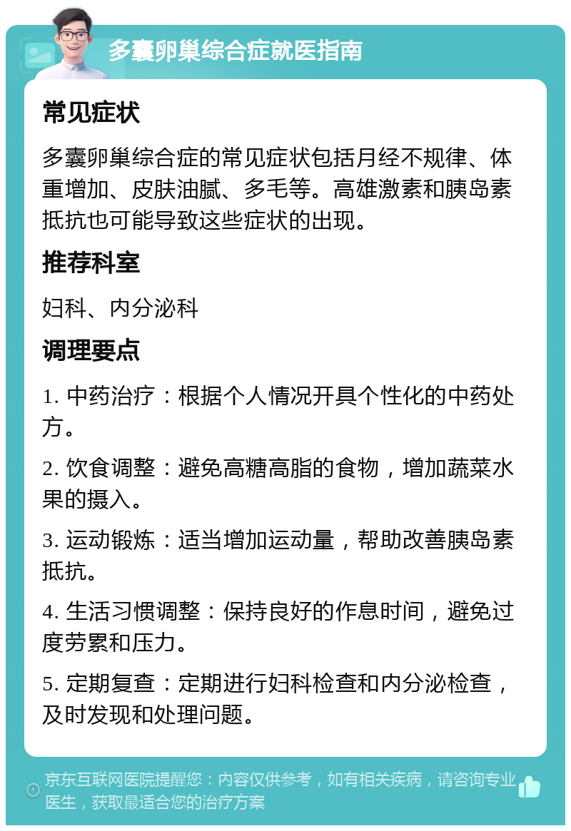 多囊卵巢综合症就医指南 常见症状 多囊卵巢综合症的常见症状包括月经不规律、体重增加、皮肤油腻、多毛等。高雄激素和胰岛素抵抗也可能导致这些症状的出现。 推荐科室 妇科、内分泌科 调理要点 1. 中药治疗：根据个人情况开具个性化的中药处方。 2. 饮食调整：避免高糖高脂的食物，增加蔬菜水果的摄入。 3. 运动锻炼：适当增加运动量，帮助改善胰岛素抵抗。 4. 生活习惯调整：保持良好的作息时间，避免过度劳累和压力。 5. 定期复查：定期进行妇科检查和内分泌检查，及时发现和处理问题。