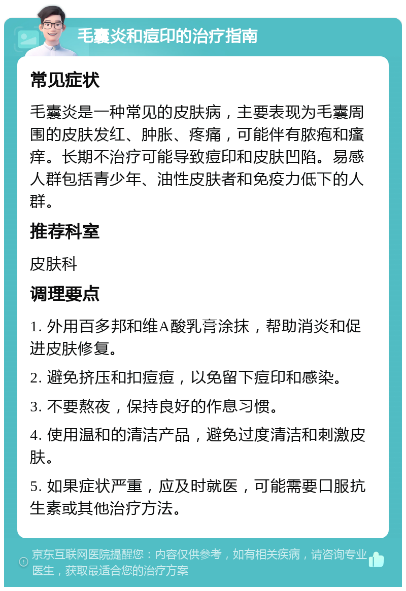 毛囊炎和痘印的治疗指南 常见症状 毛囊炎是一种常见的皮肤病，主要表现为毛囊周围的皮肤发红、肿胀、疼痛，可能伴有脓疱和瘙痒。长期不治疗可能导致痘印和皮肤凹陷。易感人群包括青少年、油性皮肤者和免疫力低下的人群。 推荐科室 皮肤科 调理要点 1. 外用百多邦和维A酸乳膏涂抹，帮助消炎和促进皮肤修复。 2. 避免挤压和扣痘痘，以免留下痘印和感染。 3. 不要熬夜，保持良好的作息习惯。 4. 使用温和的清洁产品，避免过度清洁和刺激皮肤。 5. 如果症状严重，应及时就医，可能需要口服抗生素或其他治疗方法。