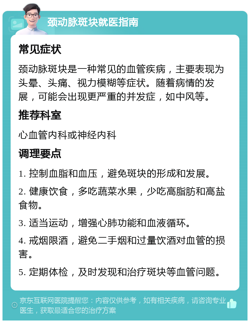 颈动脉斑块就医指南 常见症状 颈动脉斑块是一种常见的血管疾病，主要表现为头晕、头痛、视力模糊等症状。随着病情的发展，可能会出现更严重的并发症，如中风等。 推荐科室 心血管内科或神经内科 调理要点 1. 控制血脂和血压，避免斑块的形成和发展。 2. 健康饮食，多吃蔬菜水果，少吃高脂肪和高盐食物。 3. 适当运动，增强心肺功能和血液循环。 4. 戒烟限酒，避免二手烟和过量饮酒对血管的损害。 5. 定期体检，及时发现和治疗斑块等血管问题。