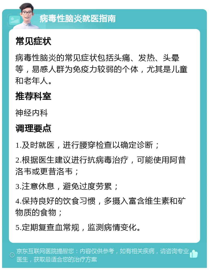 病毒性脑炎就医指南 常见症状 病毒性脑炎的常见症状包括头痛、发热、头晕等，易感人群为免疫力较弱的个体，尤其是儿童和老年人。 推荐科室 神经内科 调理要点 1.及时就医，进行腰穿检查以确定诊断； 2.根据医生建议进行抗病毒治疗，可能使用阿昔洛韦或更昔洛韦； 3.注意休息，避免过度劳累； 4.保持良好的饮食习惯，多摄入富含维生素和矿物质的食物； 5.定期复查血常规，监测病情变化。