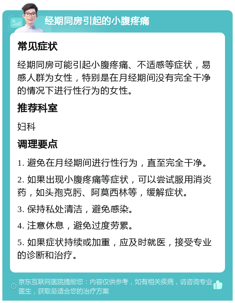 经期同房引起的小腹疼痛 常见症状 经期同房可能引起小腹疼痛、不适感等症状，易感人群为女性，特别是在月经期间没有完全干净的情况下进行性行为的女性。 推荐科室 妇科 调理要点 1. 避免在月经期间进行性行为，直至完全干净。 2. 如果出现小腹疼痛等症状，可以尝试服用消炎药，如头孢克肟、阿莫西林等，缓解症状。 3. 保持私处清洁，避免感染。 4. 注意休息，避免过度劳累。 5. 如果症状持续或加重，应及时就医，接受专业的诊断和治疗。