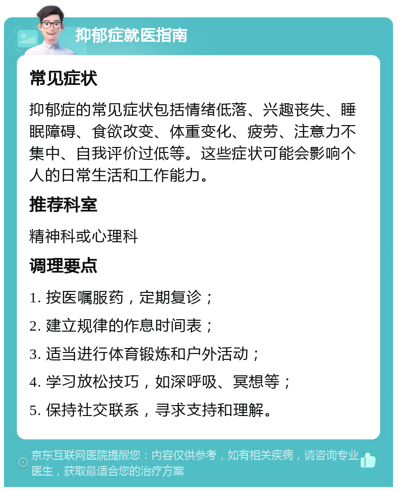 抑郁症就医指南 常见症状 抑郁症的常见症状包括情绪低落、兴趣丧失、睡眠障碍、食欲改变、体重变化、疲劳、注意力不集中、自我评价过低等。这些症状可能会影响个人的日常生活和工作能力。 推荐科室 精神科或心理科 调理要点 1. 按医嘱服药，定期复诊； 2. 建立规律的作息时间表； 3. 适当进行体育锻炼和户外活动； 4. 学习放松技巧，如深呼吸、冥想等； 5. 保持社交联系，寻求支持和理解。