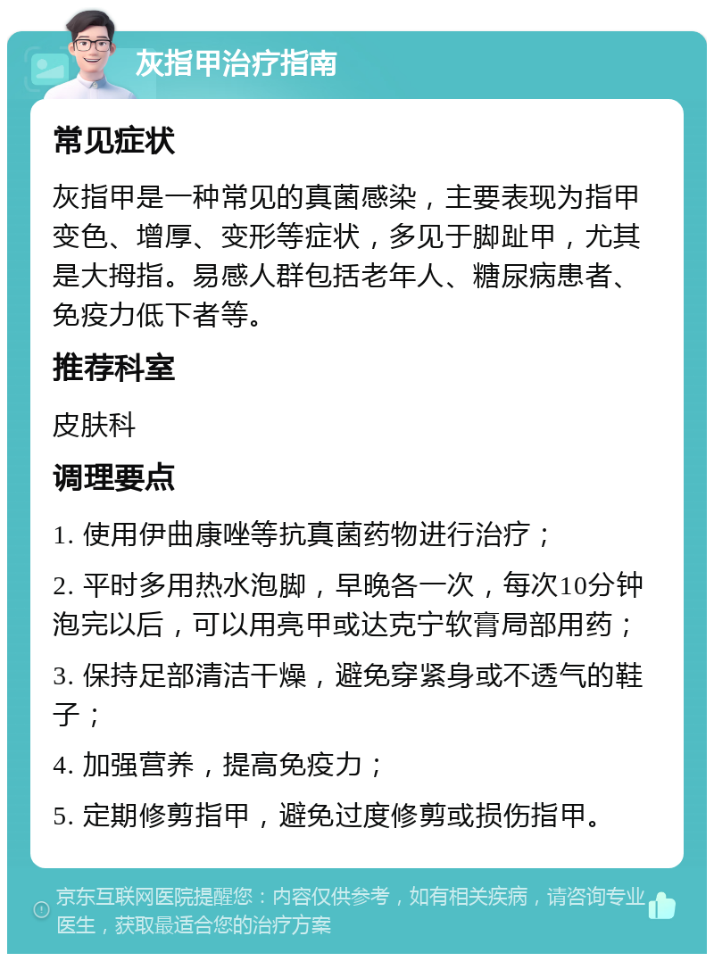 灰指甲治疗指南 常见症状 灰指甲是一种常见的真菌感染，主要表现为指甲变色、增厚、变形等症状，多见于脚趾甲，尤其是大拇指。易感人群包括老年人、糖尿病患者、免疫力低下者等。 推荐科室 皮肤科 调理要点 1. 使用伊曲康唑等抗真菌药物进行治疗； 2. 平时多用热水泡脚，早晚各一次，每次10分钟泡完以后，可以用亮甲或达克宁软膏局部用药； 3. 保持足部清洁干燥，避免穿紧身或不透气的鞋子； 4. 加强营养，提高免疫力； 5. 定期修剪指甲，避免过度修剪或损伤指甲。