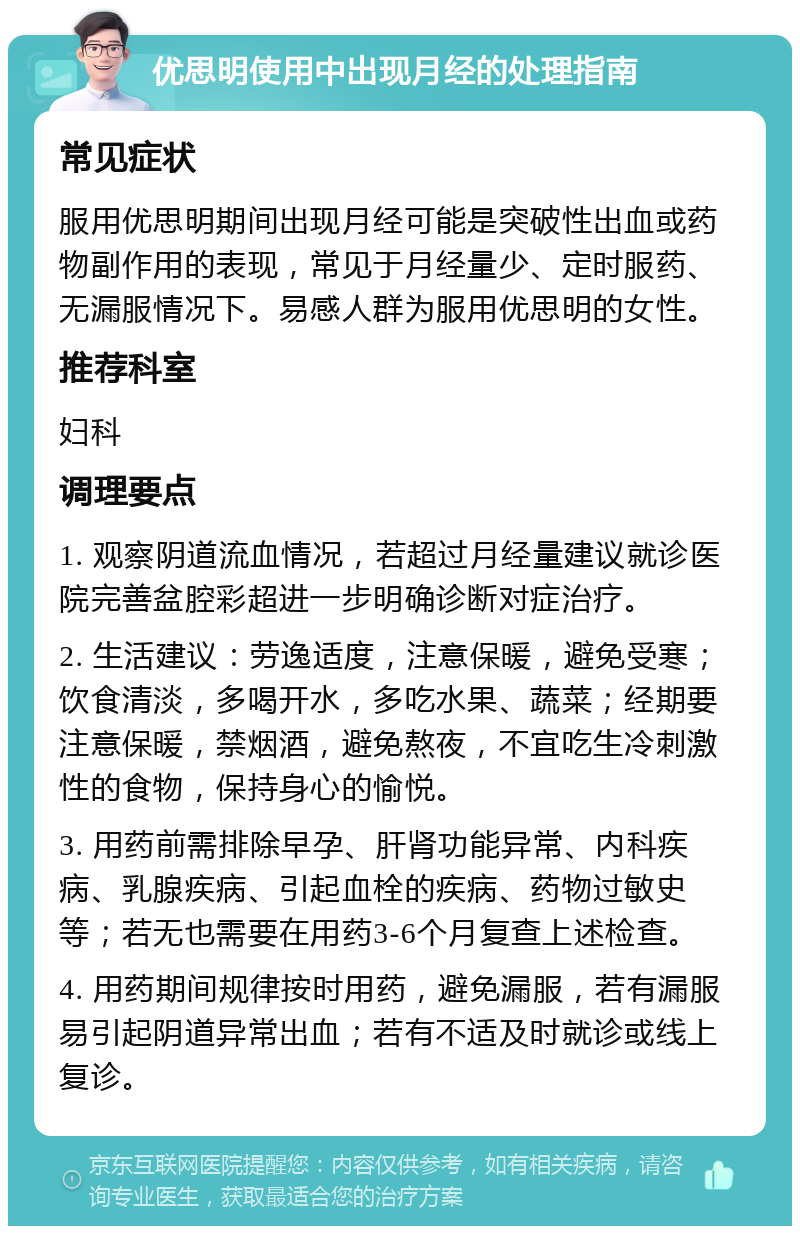 优思明使用中出现月经的处理指南 常见症状 服用优思明期间出现月经可能是突破性出血或药物副作用的表现，常见于月经量少、定时服药、无漏服情况下。易感人群为服用优思明的女性。 推荐科室 妇科 调理要点 1. 观察阴道流血情况，若超过月经量建议就诊医院完善盆腔彩超进一步明确诊断对症治疗。 2. 生活建议：劳逸适度，注意保暖，避免受寒；饮食清淡，多喝开水，多吃水果、蔬菜；经期要注意保暖，禁烟酒，避免熬夜，不宜吃生冷刺激性的食物，保持身心的愉悦。 3. 用药前需排除早孕、肝肾功能异常、内科疾病、乳腺疾病、引起血栓的疾病、药物过敏史等；若无也需要在用药3-6个月复查上述检查。 4. 用药期间规律按时用药，避免漏服，若有漏服易引起阴道异常出血；若有不适及时就诊或线上复诊。