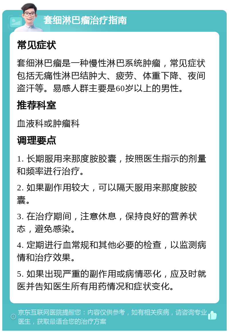 套细淋巴瘤治疗指南 常见症状 套细淋巴瘤是一种慢性淋巴系统肿瘤，常见症状包括无痛性淋巴结肿大、疲劳、体重下降、夜间盗汗等。易感人群主要是60岁以上的男性。 推荐科室 血液科或肿瘤科 调理要点 1. 长期服用来那度胺胶囊，按照医生指示的剂量和频率进行治疗。 2. 如果副作用较大，可以隔天服用来那度胺胶囊。 3. 在治疗期间，注意休息，保持良好的营养状态，避免感染。 4. 定期进行血常规和其他必要的检查，以监测病情和治疗效果。 5. 如果出现严重的副作用或病情恶化，应及时就医并告知医生所有用药情况和症状变化。