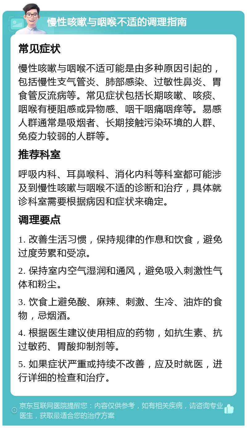 慢性咳嗽与咽喉不适的调理指南 常见症状 慢性咳嗽与咽喉不适可能是由多种原因引起的，包括慢性支气管炎、肺部感染、过敏性鼻炎、胃食管反流病等。常见症状包括长期咳嗽、咳痰、咽喉有梗阻感或异物感、咽干咽痛咽痒等。易感人群通常是吸烟者、长期接触污染环境的人群、免疫力较弱的人群等。 推荐科室 呼吸内科、耳鼻喉科、消化内科等科室都可能涉及到慢性咳嗽与咽喉不适的诊断和治疗，具体就诊科室需要根据病因和症状来确定。 调理要点 1. 改善生活习惯，保持规律的作息和饮食，避免过度劳累和受凉。 2. 保持室内空气湿润和通风，避免吸入刺激性气体和粉尘。 3. 饮食上避免酸、麻辣、刺激、生冷、油炸的食物，忌烟酒。 4. 根据医生建议使用相应的药物，如抗生素、抗过敏药、胃酸抑制剂等。 5. 如果症状严重或持续不改善，应及时就医，进行详细的检查和治疗。