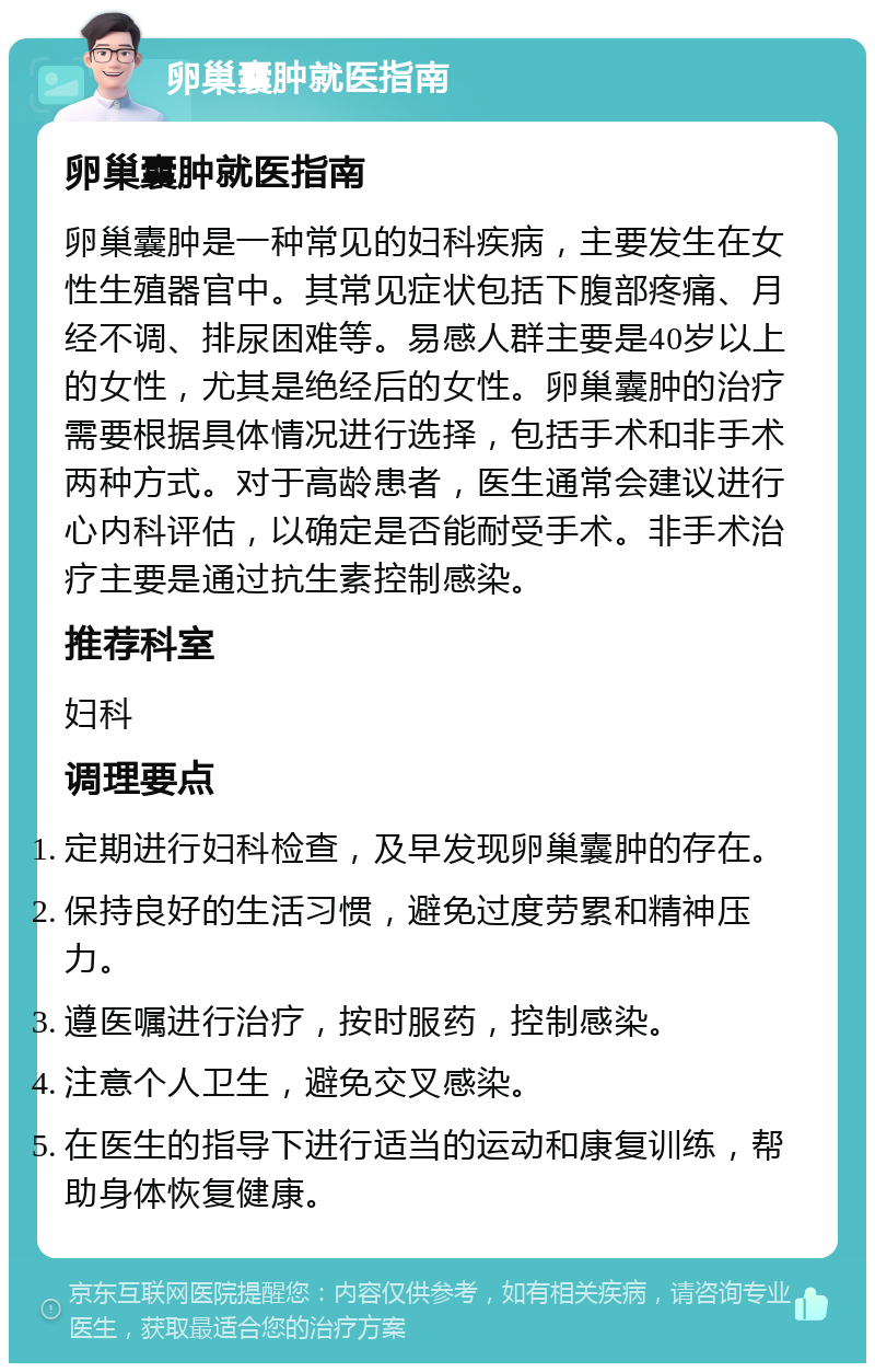 卵巢囊肿就医指南 卵巢囊肿就医指南 卵巢囊肿是一种常见的妇科疾病，主要发生在女性生殖器官中。其常见症状包括下腹部疼痛、月经不调、排尿困难等。易感人群主要是40岁以上的女性，尤其是绝经后的女性。卵巢囊肿的治疗需要根据具体情况进行选择，包括手术和非手术两种方式。对于高龄患者，医生通常会建议进行心内科评估，以确定是否能耐受手术。非手术治疗主要是通过抗生素控制感染。 推荐科室 妇科 调理要点 定期进行妇科检查，及早发现卵巢囊肿的存在。 保持良好的生活习惯，避免过度劳累和精神压力。 遵医嘱进行治疗，按时服药，控制感染。 注意个人卫生，避免交叉感染。 在医生的指导下进行适当的运动和康复训练，帮助身体恢复健康。