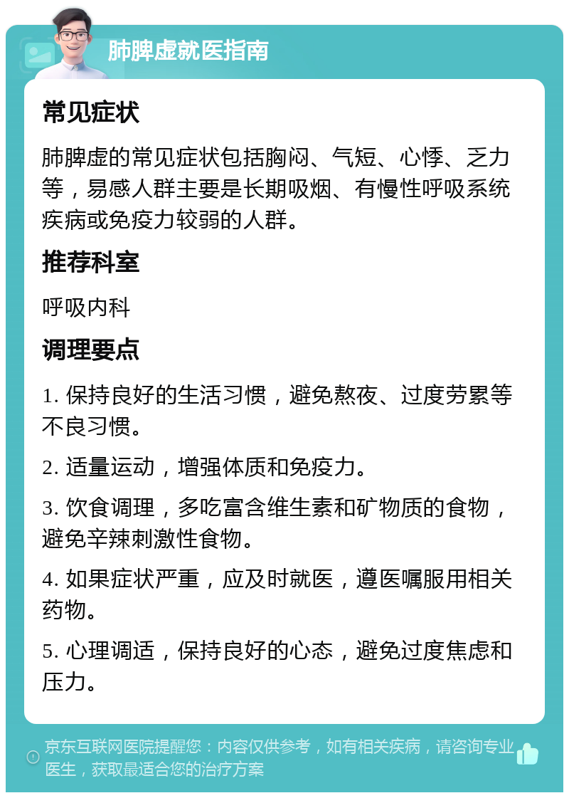 肺脾虚就医指南 常见症状 肺脾虚的常见症状包括胸闷、气短、心悸、乏力等，易感人群主要是长期吸烟、有慢性呼吸系统疾病或免疫力较弱的人群。 推荐科室 呼吸内科 调理要点 1. 保持良好的生活习惯，避免熬夜、过度劳累等不良习惯。 2. 适量运动，增强体质和免疫力。 3. 饮食调理，多吃富含维生素和矿物质的食物，避免辛辣刺激性食物。 4. 如果症状严重，应及时就医，遵医嘱服用相关药物。 5. 心理调适，保持良好的心态，避免过度焦虑和压力。