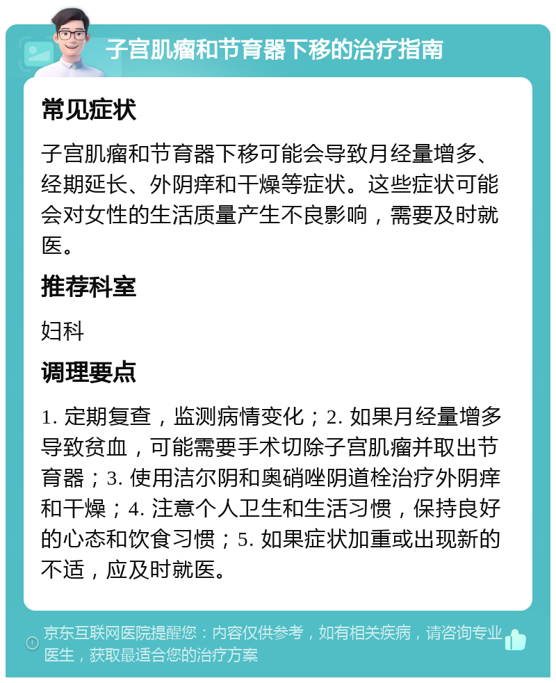 子宫肌瘤和节育器下移的治疗指南 常见症状 子宫肌瘤和节育器下移可能会导致月经量增多、经期延长、外阴痒和干燥等症状。这些症状可能会对女性的生活质量产生不良影响，需要及时就医。 推荐科室 妇科 调理要点 1. 定期复查，监测病情变化；2. 如果月经量增多导致贫血，可能需要手术切除子宫肌瘤并取出节育器；3. 使用洁尔阴和奥硝唑阴道栓治疗外阴痒和干燥；4. 注意个人卫生和生活习惯，保持良好的心态和饮食习惯；5. 如果症状加重或出现新的不适，应及时就医。