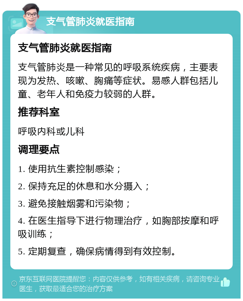 支气管肺炎就医指南 支气管肺炎就医指南 支气管肺炎是一种常见的呼吸系统疾病，主要表现为发热、咳嗽、胸痛等症状。易感人群包括儿童、老年人和免疫力较弱的人群。 推荐科室 呼吸内科或儿科 调理要点 1. 使用抗生素控制感染； 2. 保持充足的休息和水分摄入； 3. 避免接触烟雾和污染物； 4. 在医生指导下进行物理治疗，如胸部按摩和呼吸训练； 5. 定期复查，确保病情得到有效控制。