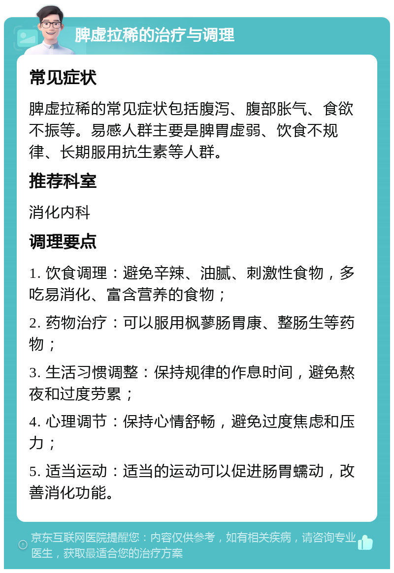 脾虚拉稀的治疗与调理 常见症状 脾虚拉稀的常见症状包括腹泻、腹部胀气、食欲不振等。易感人群主要是脾胃虚弱、饮食不规律、长期服用抗生素等人群。 推荐科室 消化内科 调理要点 1. 饮食调理：避免辛辣、油腻、刺激性食物，多吃易消化、富含营养的食物； 2. 药物治疗：可以服用枫蓼肠胃康、整肠生等药物； 3. 生活习惯调整：保持规律的作息时间，避免熬夜和过度劳累； 4. 心理调节：保持心情舒畅，避免过度焦虑和压力； 5. 适当运动：适当的运动可以促进肠胃蠕动，改善消化功能。