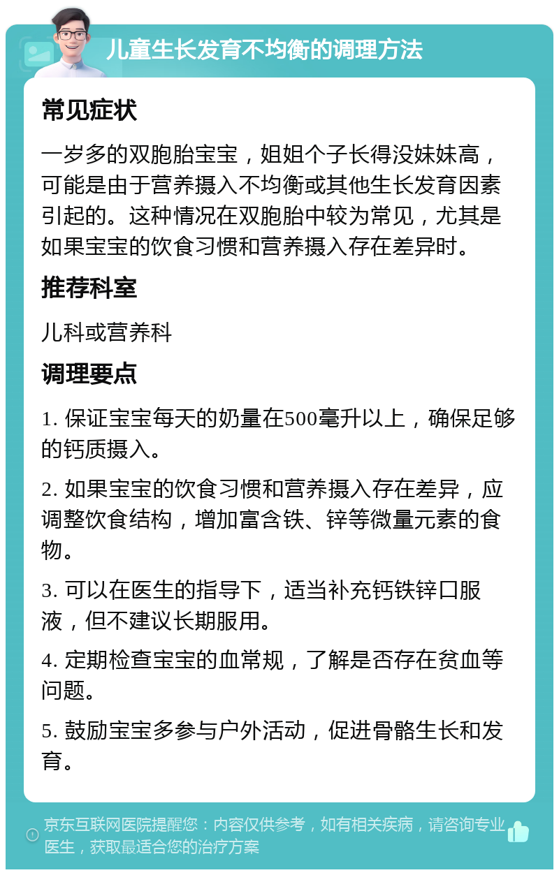 儿童生长发育不均衡的调理方法 常见症状 一岁多的双胞胎宝宝，姐姐个子长得没妹妹高，可能是由于营养摄入不均衡或其他生长发育因素引起的。这种情况在双胞胎中较为常见，尤其是如果宝宝的饮食习惯和营养摄入存在差异时。 推荐科室 儿科或营养科 调理要点 1. 保证宝宝每天的奶量在500毫升以上，确保足够的钙质摄入。 2. 如果宝宝的饮食习惯和营养摄入存在差异，应调整饮食结构，增加富含铁、锌等微量元素的食物。 3. 可以在医生的指导下，适当补充钙铁锌口服液，但不建议长期服用。 4. 定期检查宝宝的血常规，了解是否存在贫血等问题。 5. 鼓励宝宝多参与户外活动，促进骨骼生长和发育。