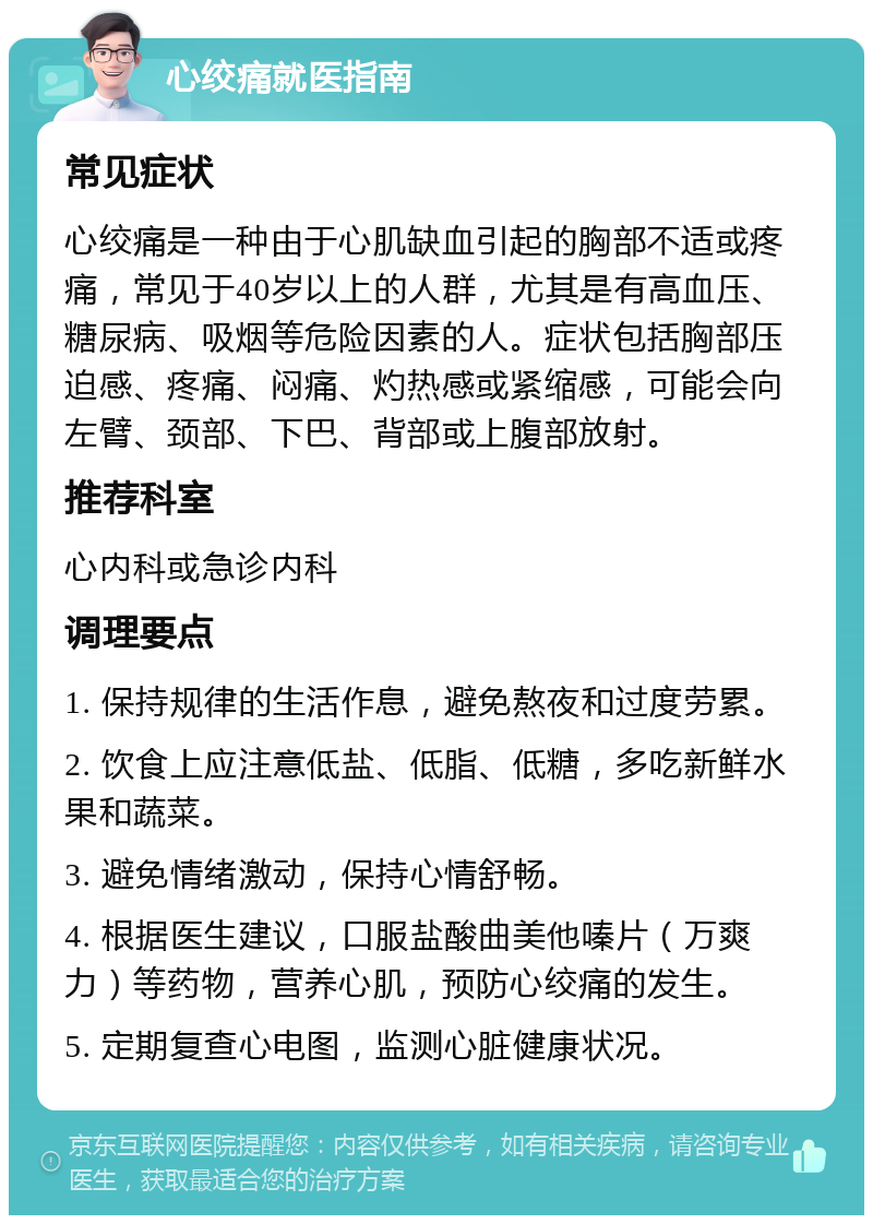 心绞痛就医指南 常见症状 心绞痛是一种由于心肌缺血引起的胸部不适或疼痛，常见于40岁以上的人群，尤其是有高血压、糖尿病、吸烟等危险因素的人。症状包括胸部压迫感、疼痛、闷痛、灼热感或紧缩感，可能会向左臂、颈部、下巴、背部或上腹部放射。 推荐科室 心内科或急诊内科 调理要点 1. 保持规律的生活作息，避免熬夜和过度劳累。 2. 饮食上应注意低盐、低脂、低糖，多吃新鲜水果和蔬菜。 3. 避免情绪激动，保持心情舒畅。 4. 根据医生建议，口服盐酸曲美他嗪片（万爽力）等药物，营养心肌，预防心绞痛的发生。 5. 定期复查心电图，监测心脏健康状况。