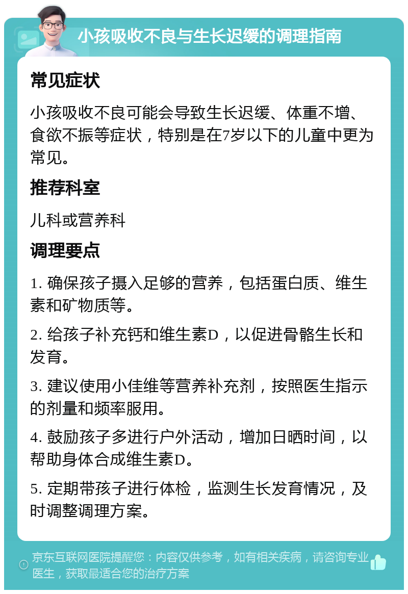 小孩吸收不良与生长迟缓的调理指南 常见症状 小孩吸收不良可能会导致生长迟缓、体重不增、食欲不振等症状，特别是在7岁以下的儿童中更为常见。 推荐科室 儿科或营养科 调理要点 1. 确保孩子摄入足够的营养，包括蛋白质、维生素和矿物质等。 2. 给孩子补充钙和维生素D，以促进骨骼生长和发育。 3. 建议使用小佳维等营养补充剂，按照医生指示的剂量和频率服用。 4. 鼓励孩子多进行户外活动，增加日晒时间，以帮助身体合成维生素D。 5. 定期带孩子进行体检，监测生长发育情况，及时调整调理方案。