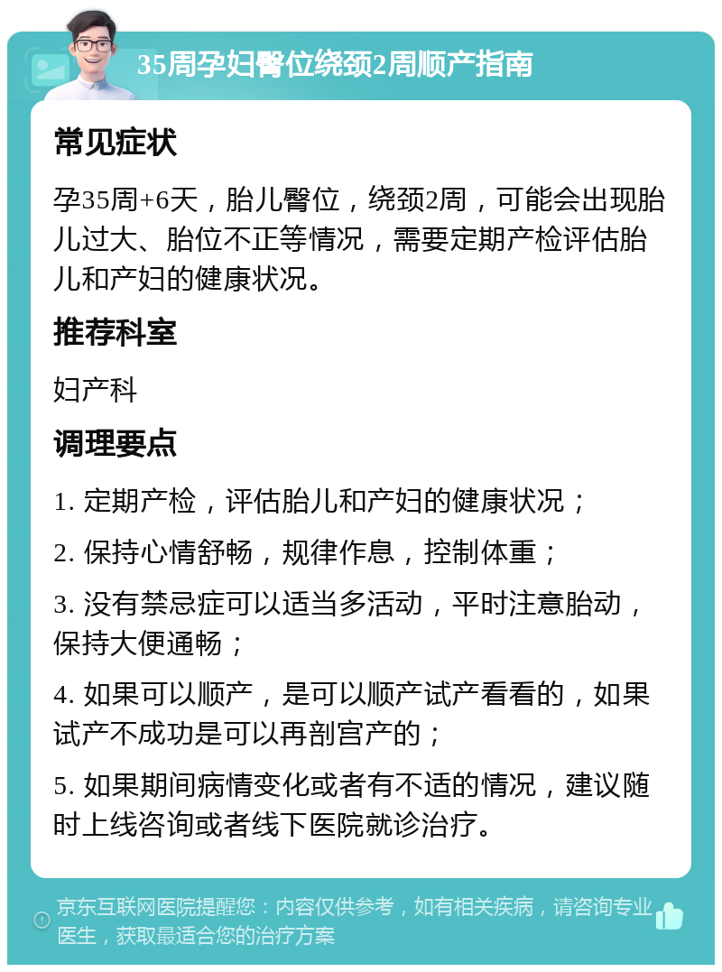 35周孕妇臀位绕颈2周顺产指南 常见症状 孕35周+6天，胎儿臀位，绕颈2周，可能会出现胎儿过大、胎位不正等情况，需要定期产检评估胎儿和产妇的健康状况。 推荐科室 妇产科 调理要点 1. 定期产检，评估胎儿和产妇的健康状况； 2. 保持心情舒畅，规律作息，控制体重； 3. 没有禁忌症可以适当多活动，平时注意胎动，保持大便通畅； 4. 如果可以顺产，是可以顺产试产看看的，如果试产不成功是可以再剖宫产的； 5. 如果期间病情变化或者有不适的情况，建议随时上线咨询或者线下医院就诊治疗。