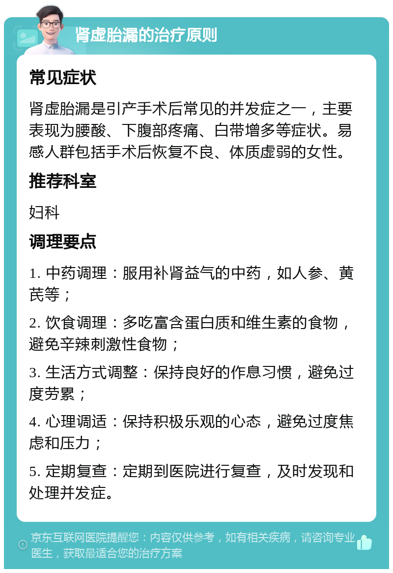 肾虚胎漏的治疗原则 常见症状 肾虚胎漏是引产手术后常见的并发症之一，主要表现为腰酸、下腹部疼痛、白带增多等症状。易感人群包括手术后恢复不良、体质虚弱的女性。 推荐科室 妇科 调理要点 1. 中药调理：服用补肾益气的中药，如人参、黄芪等； 2. 饮食调理：多吃富含蛋白质和维生素的食物，避免辛辣刺激性食物； 3. 生活方式调整：保持良好的作息习惯，避免过度劳累； 4. 心理调适：保持积极乐观的心态，避免过度焦虑和压力； 5. 定期复查：定期到医院进行复查，及时发现和处理并发症。