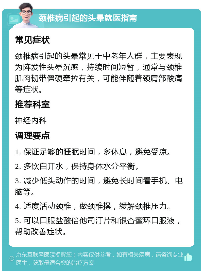 颈椎病引起的头晕就医指南 常见症状 颈椎病引起的头晕常见于中老年人群，主要表现为阵发性头晕沉感，持续时间短暂，通常与颈椎肌肉韧带僵硬牵拉有关，可能伴随着颈肩部酸痛等症状。 推荐科室 神经内科 调理要点 1. 保证足够的睡眠时间，多休息，避免受凉。 2. 多饮白开水，保持身体水分平衡。 3. 减少低头动作的时间，避免长时间看手机、电脑等。 4. 适度活动颈椎，做颈椎操，缓解颈椎压力。 5. 可以口服盐酸倍他司汀片和银杏蜜环口服液，帮助改善症状。