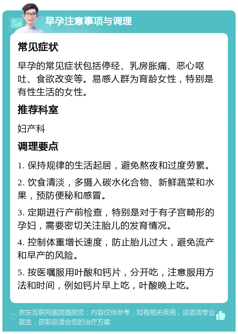 早孕注意事项与调理 常见症状 早孕的常见症状包括停经、乳房胀痛、恶心呕吐、食欲改变等。易感人群为育龄女性，特别是有性生活的女性。 推荐科室 妇产科 调理要点 1. 保持规律的生活起居，避免熬夜和过度劳累。 2. 饮食清淡，多摄入碳水化合物、新鲜蔬菜和水果，预防便秘和感冒。 3. 定期进行产前检查，特别是对于有子宫畸形的孕妇，需要密切关注胎儿的发育情况。 4. 控制体重增长速度，防止胎儿过大，避免流产和早产的风险。 5. 按医嘱服用叶酸和钙片，分开吃，注意服用方法和时间，例如钙片早上吃，叶酸晚上吃。