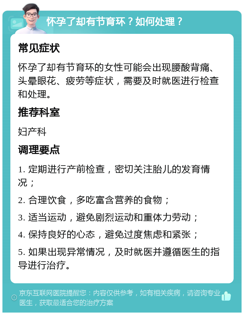 怀孕了却有节育环？如何处理？ 常见症状 怀孕了却有节育环的女性可能会出现腰酸背痛、头晕眼花、疲劳等症状，需要及时就医进行检查和处理。 推荐科室 妇产科 调理要点 1. 定期进行产前检查，密切关注胎儿的发育情况； 2. 合理饮食，多吃富含营养的食物； 3. 适当运动，避免剧烈运动和重体力劳动； 4. 保持良好的心态，避免过度焦虑和紧张； 5. 如果出现异常情况，及时就医并遵循医生的指导进行治疗。