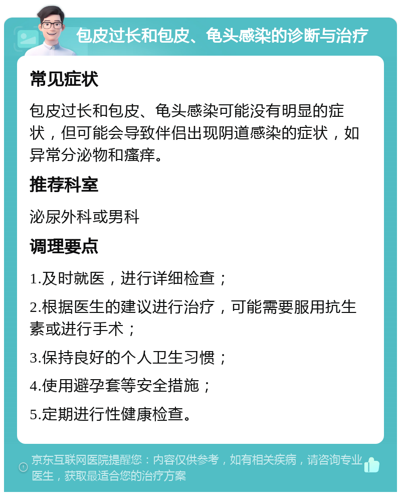 包皮过长和包皮、龟头感染的诊断与治疗 常见症状 包皮过长和包皮、龟头感染可能没有明显的症状，但可能会导致伴侣出现阴道感染的症状，如异常分泌物和瘙痒。 推荐科室 泌尿外科或男科 调理要点 1.及时就医，进行详细检查； 2.根据医生的建议进行治疗，可能需要服用抗生素或进行手术； 3.保持良好的个人卫生习惯； 4.使用避孕套等安全措施； 5.定期进行性健康检查。