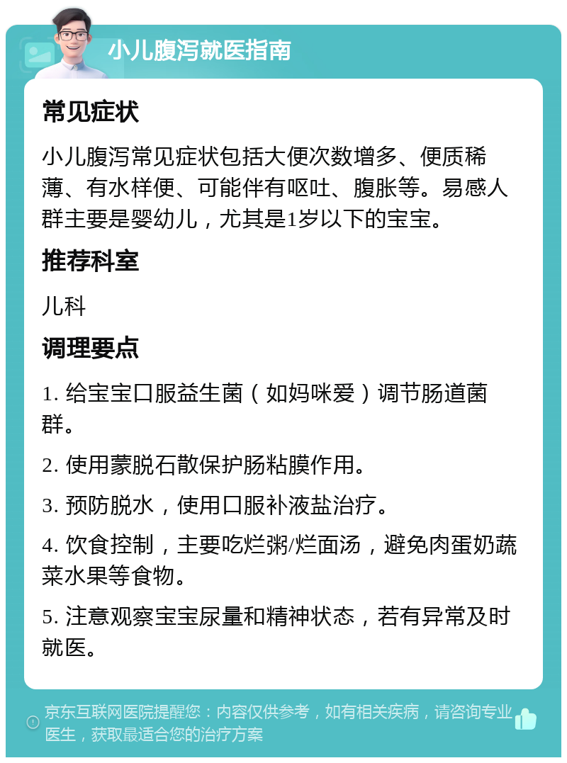 小儿腹泻就医指南 常见症状 小儿腹泻常见症状包括大便次数增多、便质稀薄、有水样便、可能伴有呕吐、腹胀等。易感人群主要是婴幼儿，尤其是1岁以下的宝宝。 推荐科室 儿科 调理要点 1. 给宝宝口服益生菌（如妈咪爱）调节肠道菌群。 2. 使用蒙脱石散保护肠粘膜作用。 3. 预防脱水，使用口服补液盐治疗。 4. 饮食控制，主要吃烂粥/烂面汤，避免肉蛋奶蔬菜水果等食物。 5. 注意观察宝宝尿量和精神状态，若有异常及时就医。