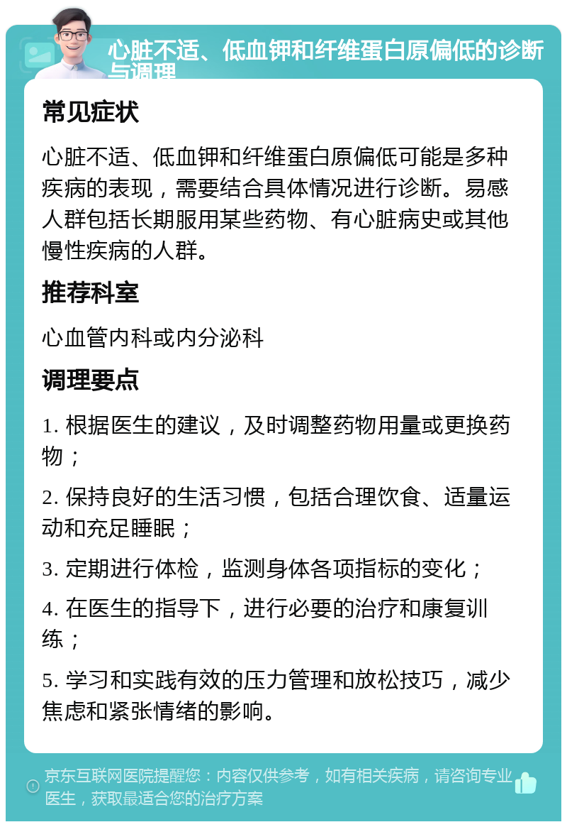 心脏不适、低血钾和纤维蛋白原偏低的诊断与调理 常见症状 心脏不适、低血钾和纤维蛋白原偏低可能是多种疾病的表现，需要结合具体情况进行诊断。易感人群包括长期服用某些药物、有心脏病史或其他慢性疾病的人群。 推荐科室 心血管内科或内分泌科 调理要点 1. 根据医生的建议，及时调整药物用量或更换药物； 2. 保持良好的生活习惯，包括合理饮食、适量运动和充足睡眠； 3. 定期进行体检，监测身体各项指标的变化； 4. 在医生的指导下，进行必要的治疗和康复训练； 5. 学习和实践有效的压力管理和放松技巧，减少焦虑和紧张情绪的影响。