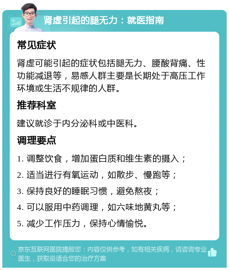 肾虚引起的腿无力：就医指南 常见症状 肾虚可能引起的症状包括腿无力、腰酸背痛、性功能减退等，易感人群主要是长期处于高压工作环境或生活不规律的人群。 推荐科室 建议就诊于内分泌科或中医科。 调理要点 1. 调整饮食，增加蛋白质和维生素的摄入； 2. 适当进行有氧运动，如散步、慢跑等； 3. 保持良好的睡眠习惯，避免熬夜； 4. 可以服用中药调理，如六味地黄丸等； 5. 减少工作压力，保持心情愉悦。