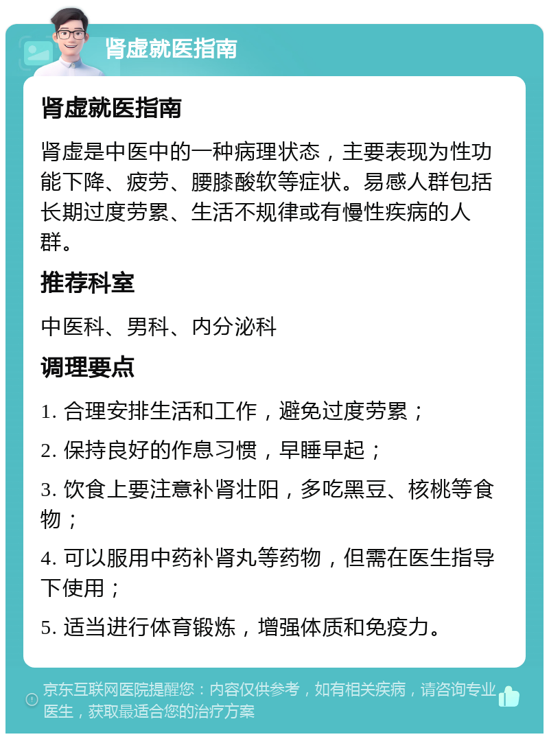 肾虚就医指南 肾虚就医指南 肾虚是中医中的一种病理状态，主要表现为性功能下降、疲劳、腰膝酸软等症状。易感人群包括长期过度劳累、生活不规律或有慢性疾病的人群。 推荐科室 中医科、男科、内分泌科 调理要点 1. 合理安排生活和工作，避免过度劳累； 2. 保持良好的作息习惯，早睡早起； 3. 饮食上要注意补肾壮阳，多吃黑豆、核桃等食物； 4. 可以服用中药补肾丸等药物，但需在医生指导下使用； 5. 适当进行体育锻炼，增强体质和免疫力。