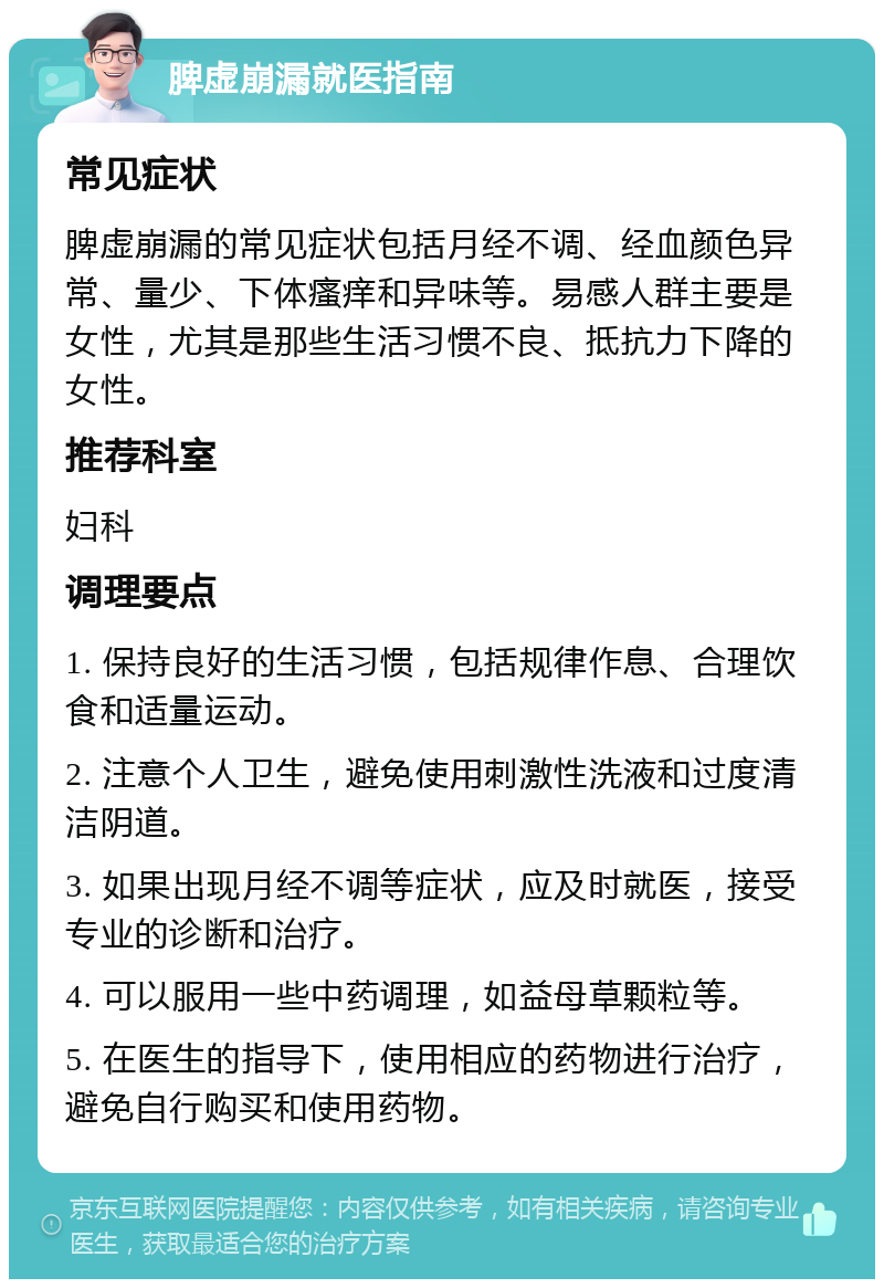 脾虚崩漏就医指南 常见症状 脾虚崩漏的常见症状包括月经不调、经血颜色异常、量少、下体瘙痒和异味等。易感人群主要是女性，尤其是那些生活习惯不良、抵抗力下降的女性。 推荐科室 妇科 调理要点 1. 保持良好的生活习惯，包括规律作息、合理饮食和适量运动。 2. 注意个人卫生，避免使用刺激性洗液和过度清洁阴道。 3. 如果出现月经不调等症状，应及时就医，接受专业的诊断和治疗。 4. 可以服用一些中药调理，如益母草颗粒等。 5. 在医生的指导下，使用相应的药物进行治疗，避免自行购买和使用药物。