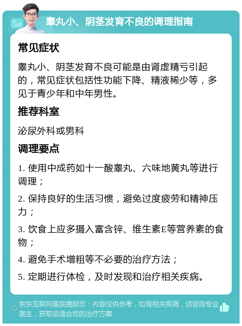 睾丸小、阴茎发育不良的调理指南 常见症状 睾丸小、阴茎发育不良可能是由肾虚精亏引起的，常见症状包括性功能下降、精液稀少等，多见于青少年和中年男性。 推荐科室 泌尿外科或男科 调理要点 1. 使用中成药如十一酸睾丸、六味地黄丸等进行调理； 2. 保持良好的生活习惯，避免过度疲劳和精神压力； 3. 饮食上应多摄入富含锌、维生素E等营养素的食物； 4. 避免手术增粗等不必要的治疗方法； 5. 定期进行体检，及时发现和治疗相关疾病。