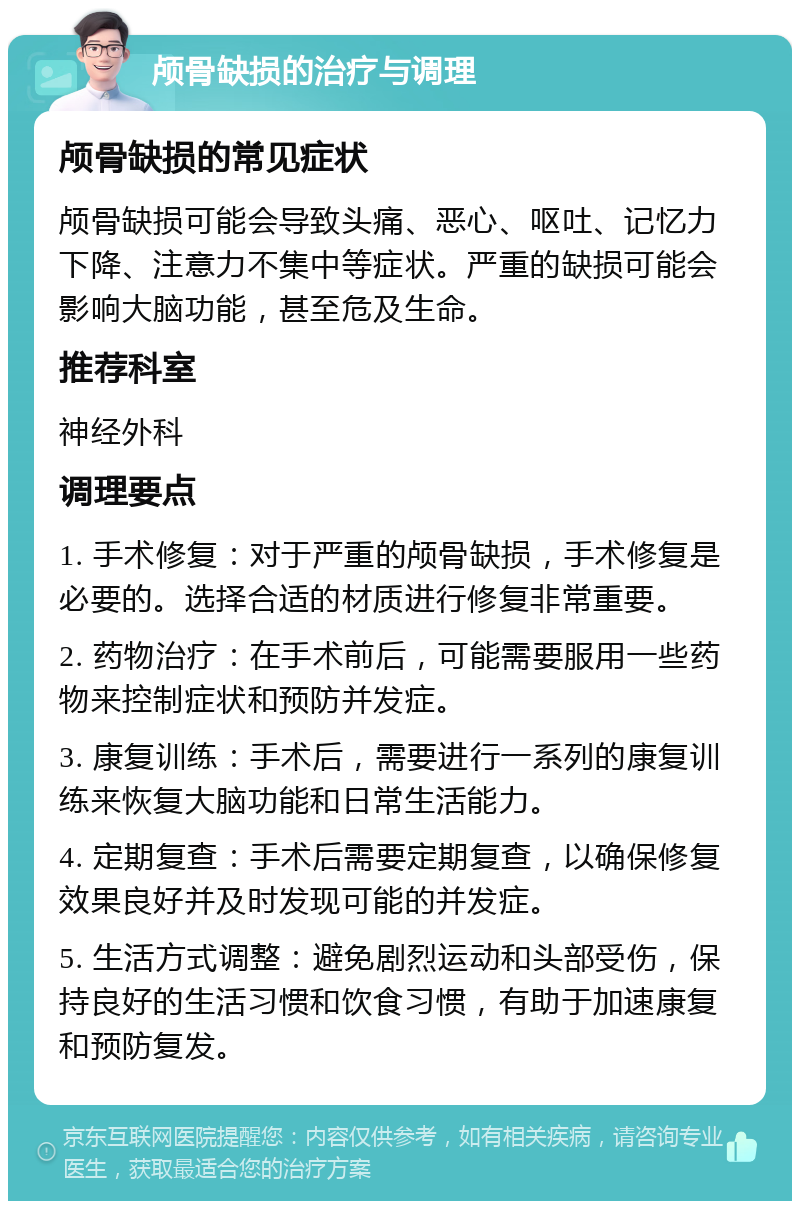 颅骨缺损的治疗与调理 颅骨缺损的常见症状 颅骨缺损可能会导致头痛、恶心、呕吐、记忆力下降、注意力不集中等症状。严重的缺损可能会影响大脑功能，甚至危及生命。 推荐科室 神经外科 调理要点 1. 手术修复：对于严重的颅骨缺损，手术修复是必要的。选择合适的材质进行修复非常重要。 2. 药物治疗：在手术前后，可能需要服用一些药物来控制症状和预防并发症。 3. 康复训练：手术后，需要进行一系列的康复训练来恢复大脑功能和日常生活能力。 4. 定期复查：手术后需要定期复查，以确保修复效果良好并及时发现可能的并发症。 5. 生活方式调整：避免剧烈运动和头部受伤，保持良好的生活习惯和饮食习惯，有助于加速康复和预防复发。