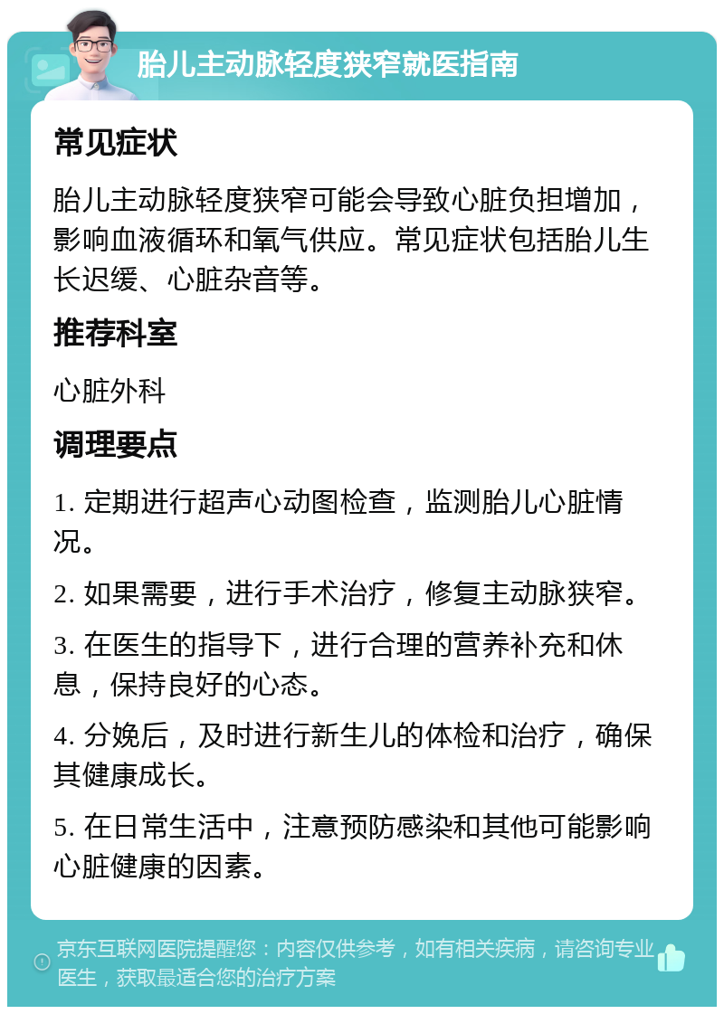 胎儿主动脉轻度狭窄就医指南 常见症状 胎儿主动脉轻度狭窄可能会导致心脏负担增加，影响血液循环和氧气供应。常见症状包括胎儿生长迟缓、心脏杂音等。 推荐科室 心脏外科 调理要点 1. 定期进行超声心动图检查，监测胎儿心脏情况。 2. 如果需要，进行手术治疗，修复主动脉狭窄。 3. 在医生的指导下，进行合理的营养补充和休息，保持良好的心态。 4. 分娩后，及时进行新生儿的体检和治疗，确保其健康成长。 5. 在日常生活中，注意预防感染和其他可能影响心脏健康的因素。