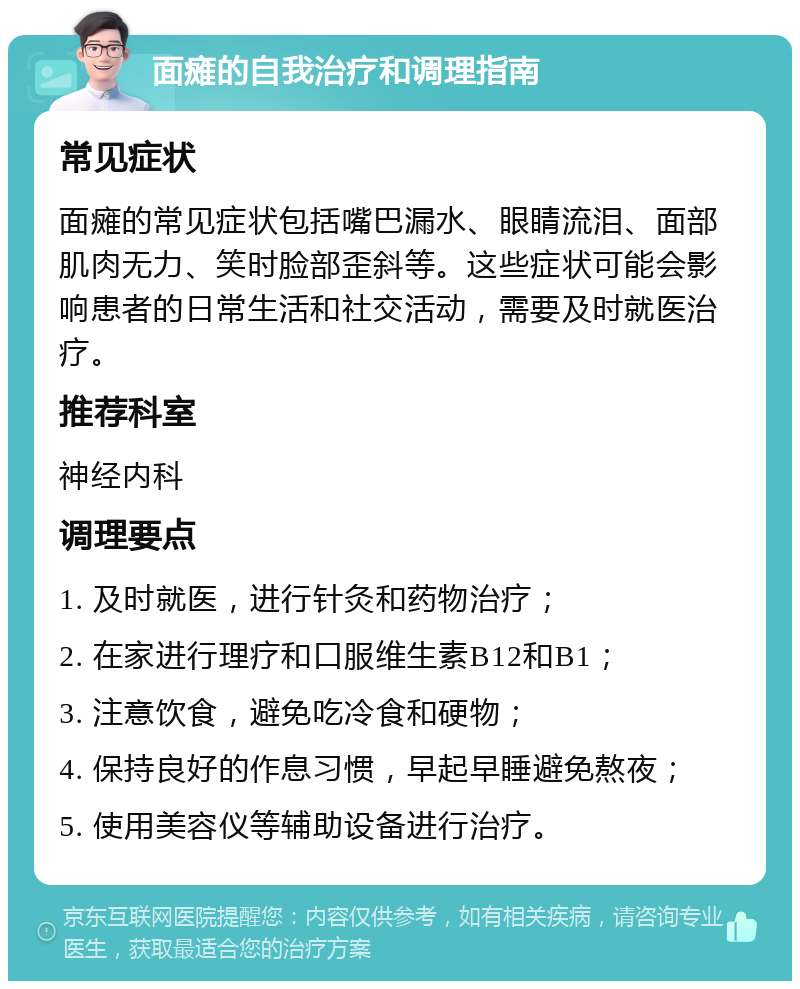 面瘫的自我治疗和调理指南 常见症状 面瘫的常见症状包括嘴巴漏水、眼睛流泪、面部肌肉无力、笑时脸部歪斜等。这些症状可能会影响患者的日常生活和社交活动，需要及时就医治疗。 推荐科室 神经内科 调理要点 1. 及时就医，进行针灸和药物治疗； 2. 在家进行理疗和口服维生素B12和B1； 3. 注意饮食，避免吃冷食和硬物； 4. 保持良好的作息习惯，早起早睡避免熬夜； 5. 使用美容仪等辅助设备进行治疗。