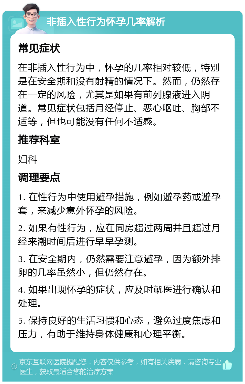 非插入性行为怀孕几率解析 常见症状 在非插入性行为中，怀孕的几率相对较低，特别是在安全期和没有射精的情况下。然而，仍然存在一定的风险，尤其是如果有前列腺液进入阴道。常见症状包括月经停止、恶心呕吐、胸部不适等，但也可能没有任何不适感。 推荐科室 妇科 调理要点 1. 在性行为中使用避孕措施，例如避孕药或避孕套，来减少意外怀孕的风险。 2. 如果有性行为，应在同房超过两周并且超过月经来潮时间后进行早早孕测。 3. 在安全期内，仍然需要注意避孕，因为额外排卵的几率虽然小，但仍然存在。 4. 如果出现怀孕的症状，应及时就医进行确认和处理。 5. 保持良好的生活习惯和心态，避免过度焦虑和压力，有助于维持身体健康和心理平衡。