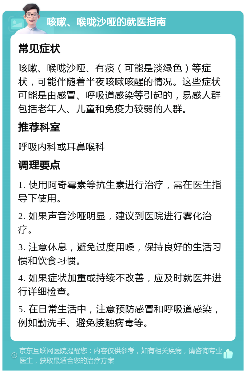 咳嗽、喉咙沙哑的就医指南 常见症状 咳嗽、喉咙沙哑、有痰（可能是淡绿色）等症状，可能伴随着半夜咳嗽咳醒的情况。这些症状可能是由感冒、呼吸道感染等引起的，易感人群包括老年人、儿童和免疫力较弱的人群。 推荐科室 呼吸内科或耳鼻喉科 调理要点 1. 使用阿奇霉素等抗生素进行治疗，需在医生指导下使用。 2. 如果声音沙哑明显，建议到医院进行雾化治疗。 3. 注意休息，避免过度用嗓，保持良好的生活习惯和饮食习惯。 4. 如果症状加重或持续不改善，应及时就医并进行详细检查。 5. 在日常生活中，注意预防感冒和呼吸道感染，例如勤洗手、避免接触病毒等。