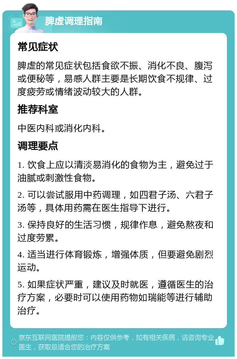 脾虚调理指南 常见症状 脾虚的常见症状包括食欲不振、消化不良、腹泻或便秘等，易感人群主要是长期饮食不规律、过度疲劳或情绪波动较大的人群。 推荐科室 中医内科或消化内科。 调理要点 1. 饮食上应以清淡易消化的食物为主，避免过于油腻或刺激性食物。 2. 可以尝试服用中药调理，如四君子汤、六君子汤等，具体用药需在医生指导下进行。 3. 保持良好的生活习惯，规律作息，避免熬夜和过度劳累。 4. 适当进行体育锻炼，增强体质，但要避免剧烈运动。 5. 如果症状严重，建议及时就医，遵循医生的治疗方案，必要时可以使用药物如瑞能等进行辅助治疗。