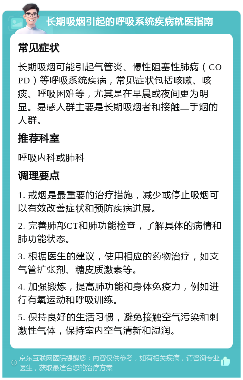 长期吸烟引起的呼吸系统疾病就医指南 常见症状 长期吸烟可能引起气管炎、慢性阻塞性肺病（COPD）等呼吸系统疾病，常见症状包括咳嗽、咳痰、呼吸困难等，尤其是在早晨或夜间更为明显。易感人群主要是长期吸烟者和接触二手烟的人群。 推荐科室 呼吸内科或肺科 调理要点 1. 戒烟是最重要的治疗措施，减少或停止吸烟可以有效改善症状和预防疾病进展。 2. 完善肺部CT和肺功能检查，了解具体的病情和肺功能状态。 3. 根据医生的建议，使用相应的药物治疗，如支气管扩张剂、糖皮质激素等。 4. 加强锻炼，提高肺功能和身体免疫力，例如进行有氧运动和呼吸训练。 5. 保持良好的生活习惯，避免接触空气污染和刺激性气体，保持室内空气清新和湿润。