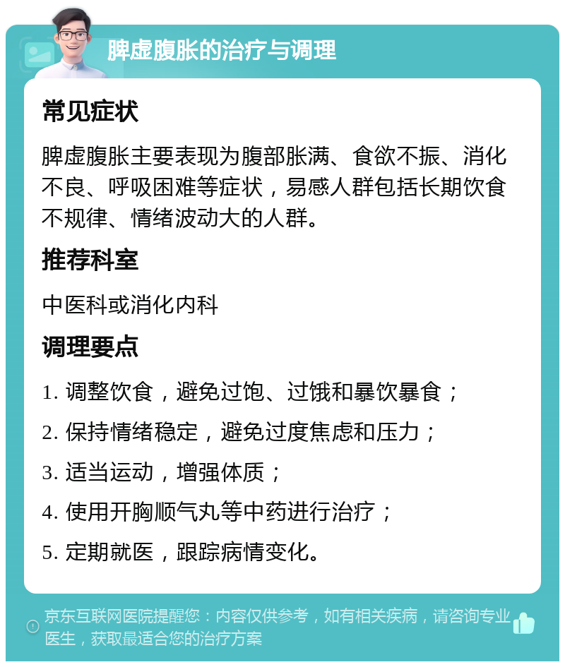 脾虚腹胀的治疗与调理 常见症状 脾虚腹胀主要表现为腹部胀满、食欲不振、消化不良、呼吸困难等症状，易感人群包括长期饮食不规律、情绪波动大的人群。 推荐科室 中医科或消化内科 调理要点 1. 调整饮食，避免过饱、过饿和暴饮暴食； 2. 保持情绪稳定，避免过度焦虑和压力； 3. 适当运动，增强体质； 4. 使用开胸顺气丸等中药进行治疗； 5. 定期就医，跟踪病情变化。