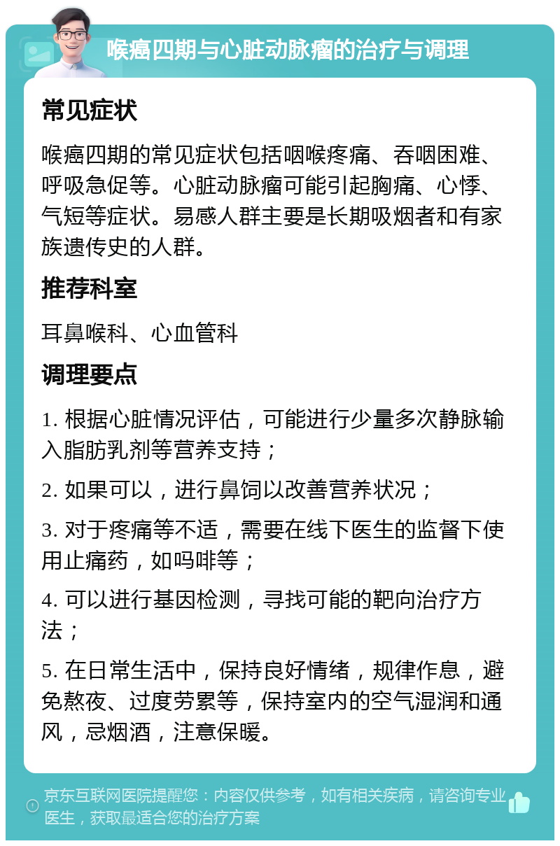 喉癌四期与心脏动脉瘤的治疗与调理 常见症状 喉癌四期的常见症状包括咽喉疼痛、吞咽困难、呼吸急促等。心脏动脉瘤可能引起胸痛、心悸、气短等症状。易感人群主要是长期吸烟者和有家族遗传史的人群。 推荐科室 耳鼻喉科、心血管科 调理要点 1. 根据心脏情况评估，可能进行少量多次静脉输入脂肪乳剂等营养支持； 2. 如果可以，进行鼻饲以改善营养状况； 3. 对于疼痛等不适，需要在线下医生的监督下使用止痛药，如吗啡等； 4. 可以进行基因检测，寻找可能的靶向治疗方法； 5. 在日常生活中，保持良好情绪，规律作息，避免熬夜、过度劳累等，保持室内的空气湿润和通风，忌烟酒，注意保暖。