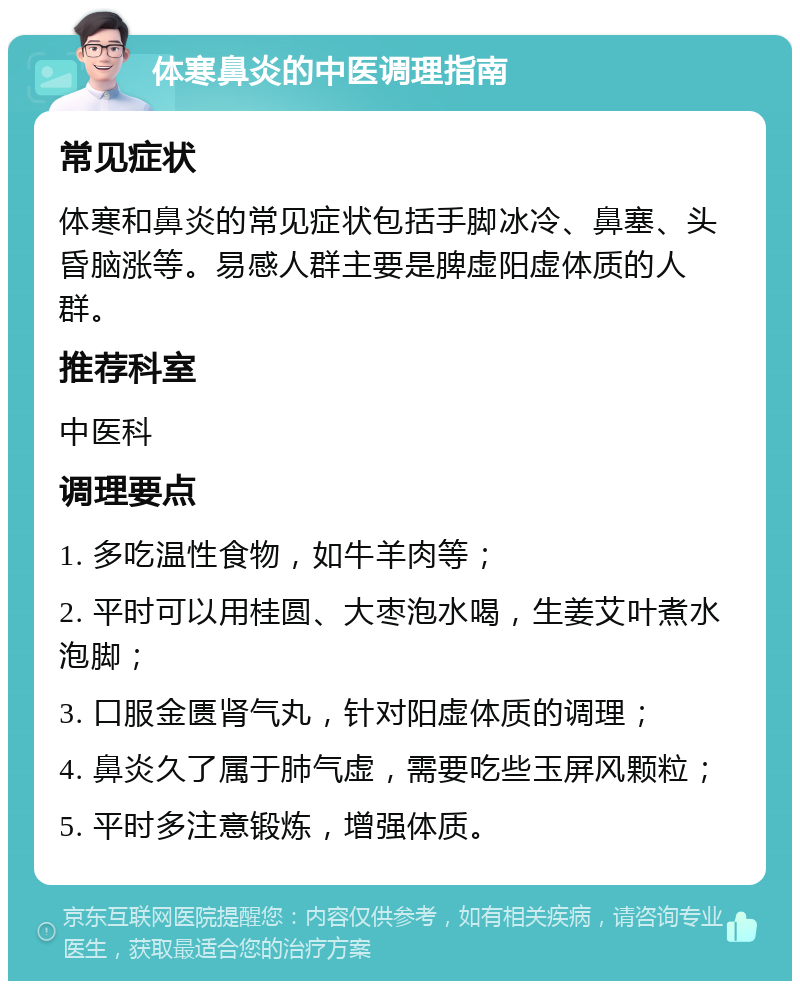 体寒鼻炎的中医调理指南 常见症状 体寒和鼻炎的常见症状包括手脚冰冷、鼻塞、头昏脑涨等。易感人群主要是脾虚阳虚体质的人群。 推荐科室 中医科 调理要点 1. 多吃温性食物，如牛羊肉等； 2. 平时可以用桂圆、大枣泡水喝，生姜艾叶煮水泡脚； 3. 口服金匮肾气丸，针对阳虚体质的调理； 4. 鼻炎久了属于肺气虚，需要吃些玉屏风颗粒； 5. 平时多注意锻炼，增强体质。