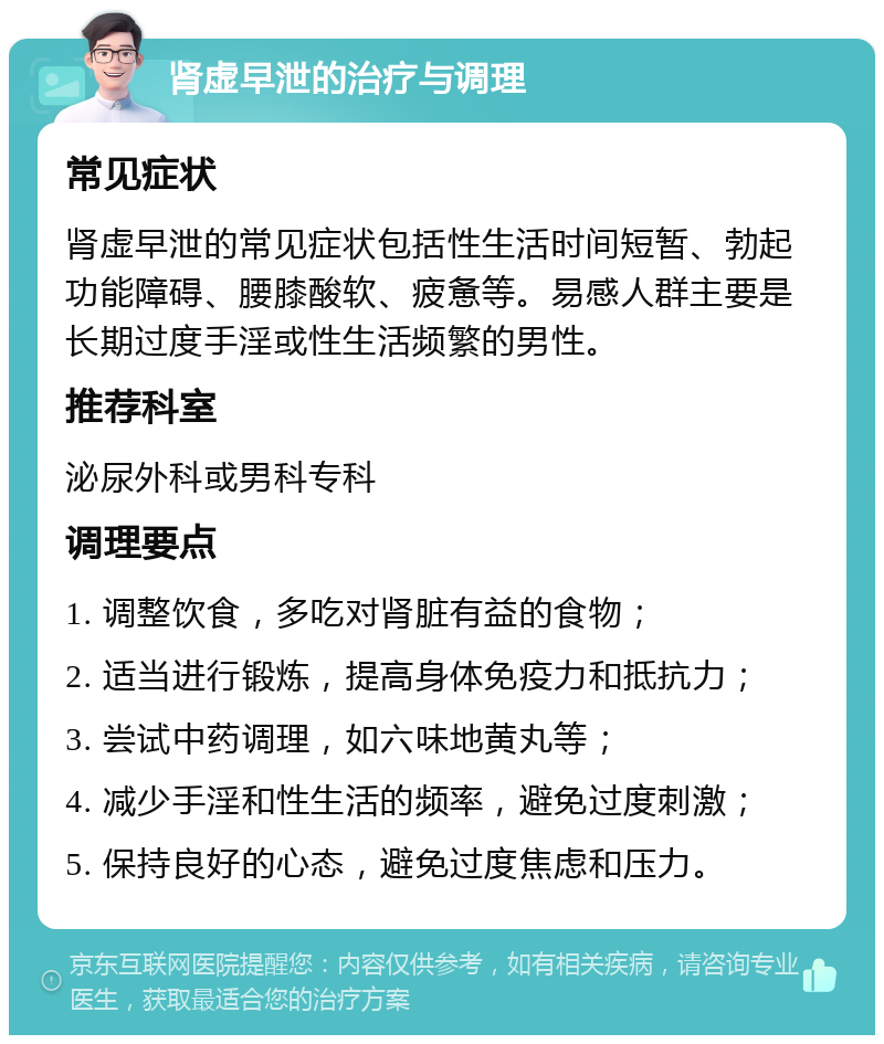 肾虚早泄的治疗与调理 常见症状 肾虚早泄的常见症状包括性生活时间短暂、勃起功能障碍、腰膝酸软、疲惫等。易感人群主要是长期过度手淫或性生活频繁的男性。 推荐科室 泌尿外科或男科专科 调理要点 1. 调整饮食，多吃对肾脏有益的食物； 2. 适当进行锻炼，提高身体免疫力和抵抗力； 3. 尝试中药调理，如六味地黄丸等； 4. 减少手淫和性生活的频率，避免过度刺激； 5. 保持良好的心态，避免过度焦虑和压力。