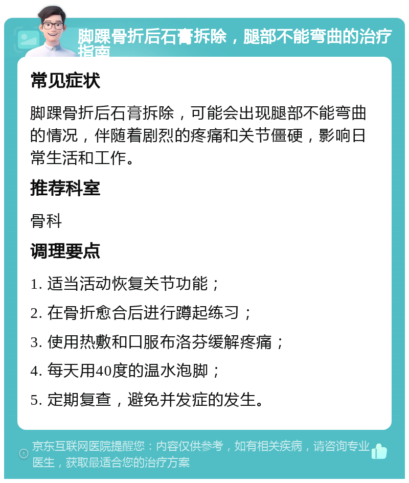 脚踝骨折后石膏拆除，腿部不能弯曲的治疗指南 常见症状 脚踝骨折后石膏拆除，可能会出现腿部不能弯曲的情况，伴随着剧烈的疼痛和关节僵硬，影响日常生活和工作。 推荐科室 骨科 调理要点 1. 适当活动恢复关节功能； 2. 在骨折愈合后进行蹲起练习； 3. 使用热敷和口服布洛芬缓解疼痛； 4. 每天用40度的温水泡脚； 5. 定期复查，避免并发症的发生。