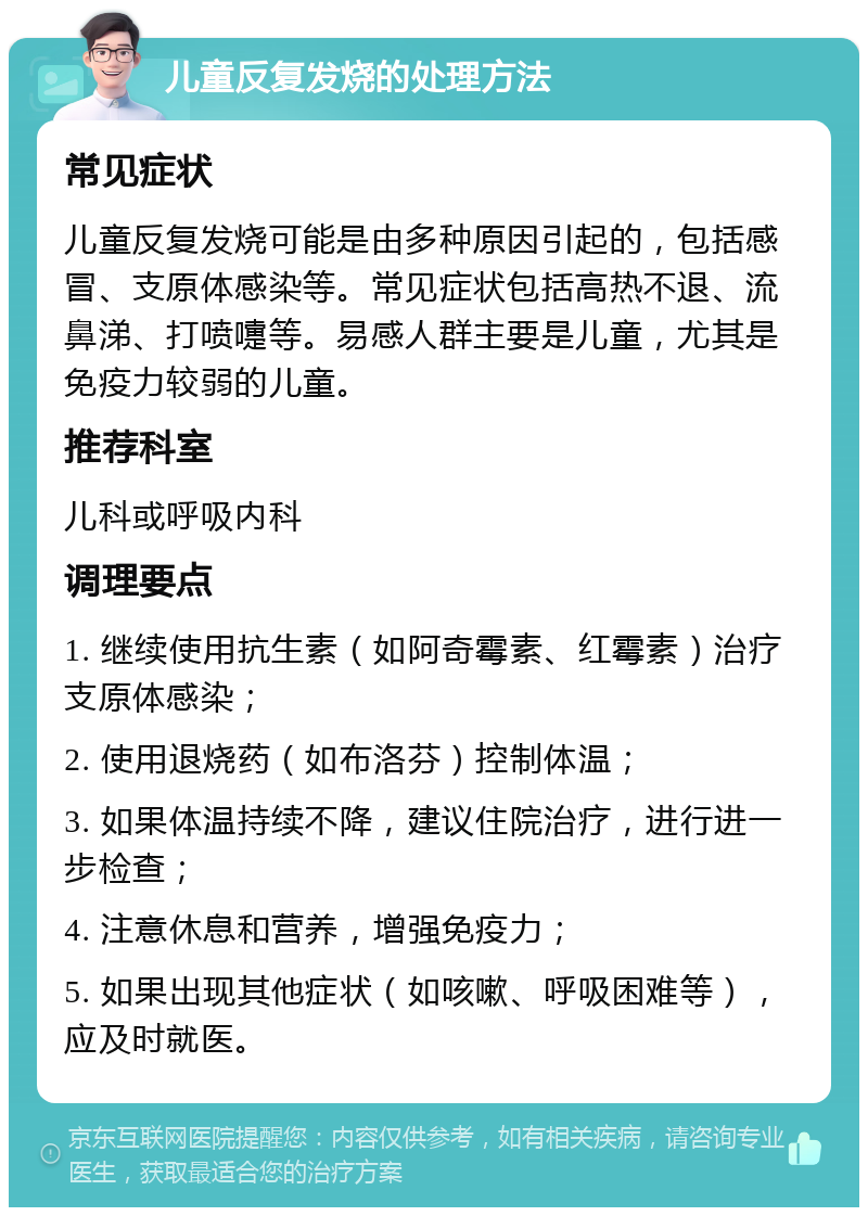 儿童反复发烧的处理方法 常见症状 儿童反复发烧可能是由多种原因引起的，包括感冒、支原体感染等。常见症状包括高热不退、流鼻涕、打喷嚏等。易感人群主要是儿童，尤其是免疫力较弱的儿童。 推荐科室 儿科或呼吸内科 调理要点 1. 继续使用抗生素（如阿奇霉素、红霉素）治疗支原体感染； 2. 使用退烧药（如布洛芬）控制体温； 3. 如果体温持续不降，建议住院治疗，进行进一步检查； 4. 注意休息和营养，增强免疫力； 5. 如果出现其他症状（如咳嗽、呼吸困难等），应及时就医。