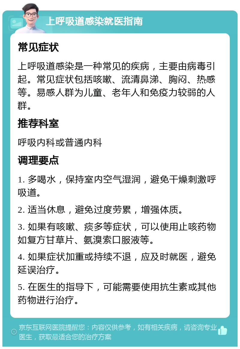 上呼吸道感染就医指南 常见症状 上呼吸道感染是一种常见的疾病，主要由病毒引起。常见症状包括咳嗽、流清鼻涕、胸闷、热感等。易感人群为儿童、老年人和免疫力较弱的人群。 推荐科室 呼吸内科或普通内科 调理要点 1. 多喝水，保持室内空气湿润，避免干燥刺激呼吸道。 2. 适当休息，避免过度劳累，增强体质。 3. 如果有咳嗽、痰多等症状，可以使用止咳药物如复方甘草片、氨溴索口服液等。 4. 如果症状加重或持续不退，应及时就医，避免延误治疗。 5. 在医生的指导下，可能需要使用抗生素或其他药物进行治疗。