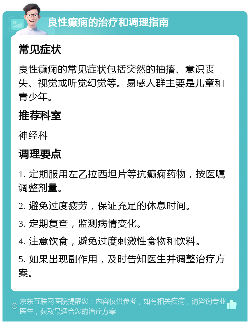 良性癫痫的治疗和调理指南 常见症状 良性癫痫的常见症状包括突然的抽搐、意识丧失、视觉或听觉幻觉等。易感人群主要是儿童和青少年。 推荐科室 神经科 调理要点 1. 定期服用左乙拉西坦片等抗癫痫药物，按医嘱调整剂量。 2. 避免过度疲劳，保证充足的休息时间。 3. 定期复查，监测病情变化。 4. 注意饮食，避免过度刺激性食物和饮料。 5. 如果出现副作用，及时告知医生并调整治疗方案。