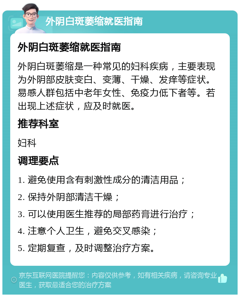 外阴白斑萎缩就医指南 外阴白斑萎缩就医指南 外阴白斑萎缩是一种常见的妇科疾病，主要表现为外阴部皮肤变白、变薄、干燥、发痒等症状。易感人群包括中老年女性、免疫力低下者等。若出现上述症状，应及时就医。 推荐科室 妇科 调理要点 1. 避免使用含有刺激性成分的清洁用品； 2. 保持外阴部清洁干燥； 3. 可以使用医生推荐的局部药膏进行治疗； 4. 注意个人卫生，避免交叉感染； 5. 定期复查，及时调整治疗方案。