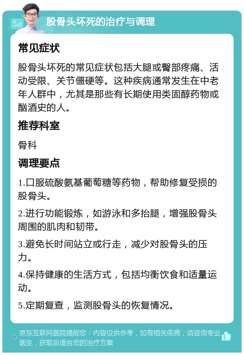 股骨头坏死的治疗与调理 常见症状 股骨头坏死的常见症状包括大腿或臀部疼痛、活动受限、关节僵硬等。这种疾病通常发生在中老年人群中，尤其是那些有长期使用类固醇药物或酗酒史的人。 推荐科室 骨科 调理要点 1.口服硫酸氨基葡萄糖等药物，帮助修复受损的股骨头。 2.进行功能锻炼，如游泳和多抬腿，增强股骨头周围的肌肉和韧带。 3.避免长时间站立或行走，减少对股骨头的压力。 4.保持健康的生活方式，包括均衡饮食和适量运动。 5.定期复查，监测股骨头的恢复情况。